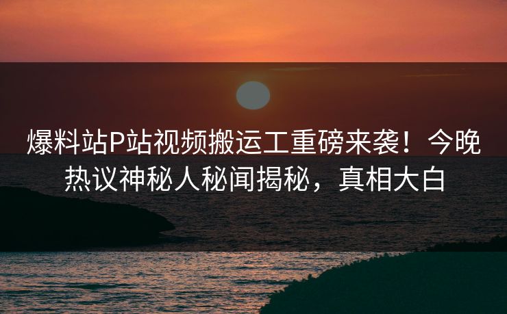 爆料站P站视频搬运工重磅来袭！今晚热议神秘人秘闻揭秘，真相大白