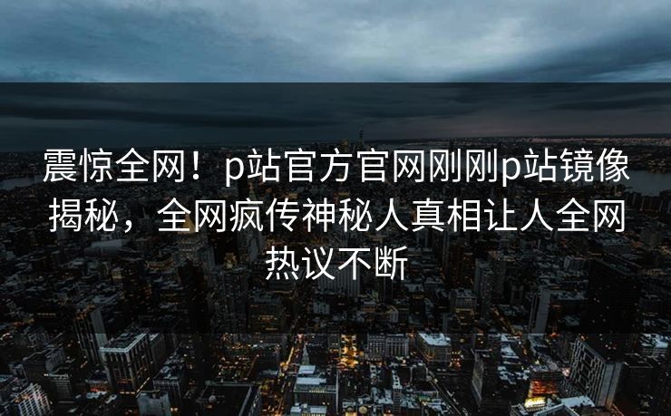 震惊全网！p站官方官网刚刚p站镜像揭秘，全网疯传神秘人真相让人全网热议不断