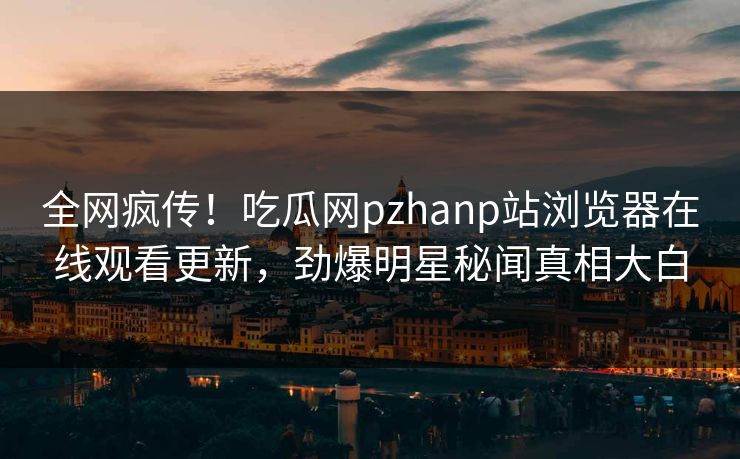 全网疯传！吃瓜网pzhanp站浏览器在线观看更新，劲爆明星秘闻真相大白