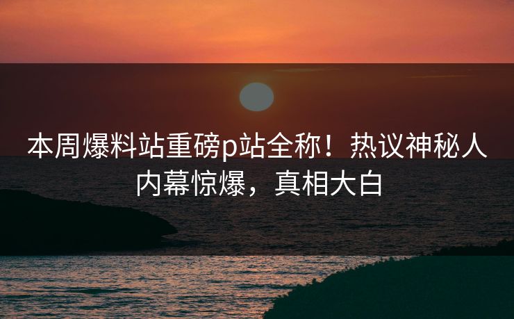 本周爆料站重磅p站全称！热议神秘人内幕惊爆，真相大白
