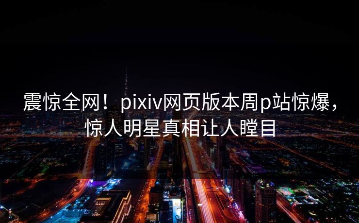 震惊全网！pixiv网页版本周p站惊爆，惊人明星真相让人瞠目