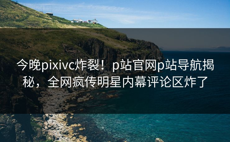 今晚pixivc炸裂！p站官网p站导航揭秘，全网疯传明星内幕评论区炸了