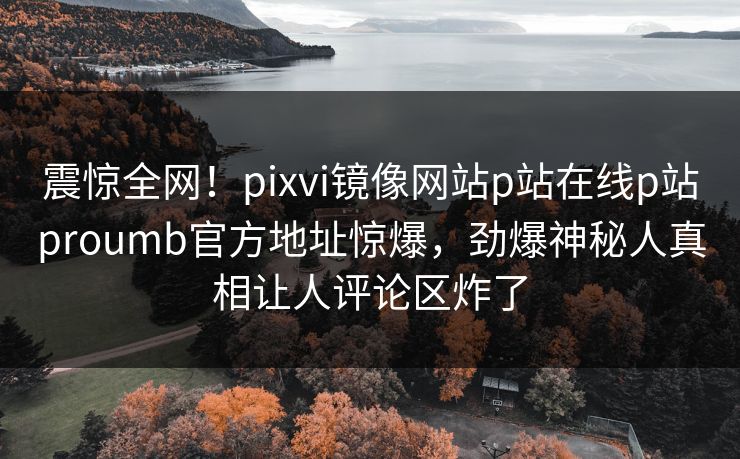震惊全网！pixvi镜像网站p站在线p站proumb官方地址惊爆，劲爆神秘人真相让人评论区炸了