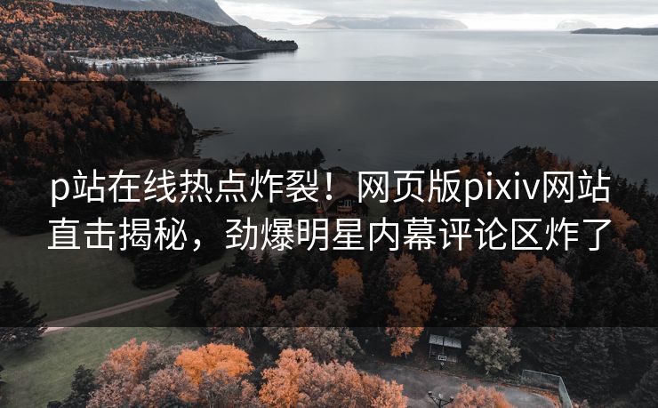 p站在线热点炸裂！网页版pixiv网站直击揭秘，劲爆明星内幕评论区炸了