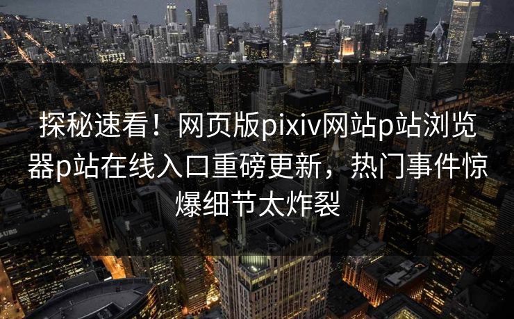 探秘速看！网页版pixiv网站p站浏览器p站在线入口重磅更新，热门事件惊爆细节太炸裂