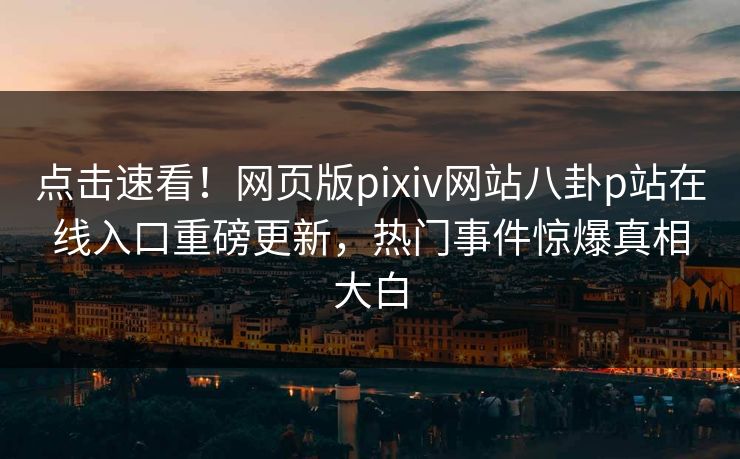 点击速看！网页版pixiv网站八卦p站在线入口重磅更新，热门事件惊爆真相大白