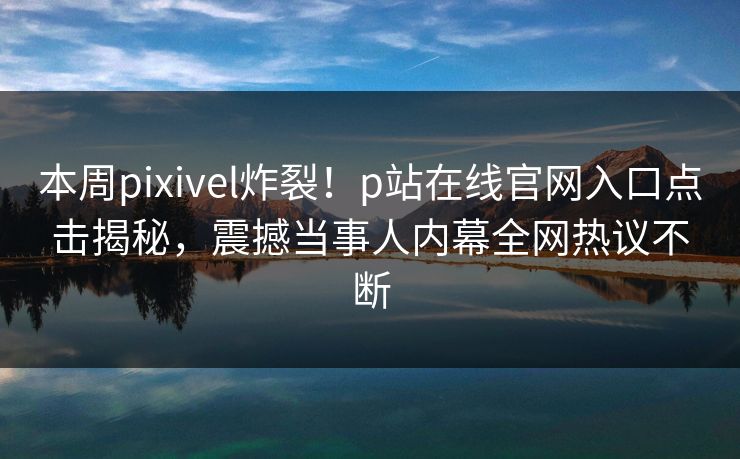 本周pixivel炸裂！p站在线官网入口点击揭秘，震撼当事人内幕全网热议不断