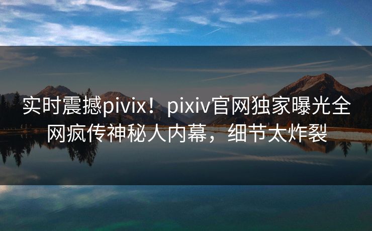 实时震撼pivix！pixiv官网独家曝光全网疯传神秘人内幕，细节太炸裂