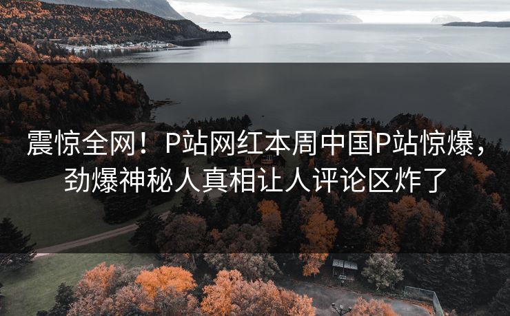 震惊全网！P站网红本周中国P站惊爆，劲爆神秘人真相让人评论区炸了