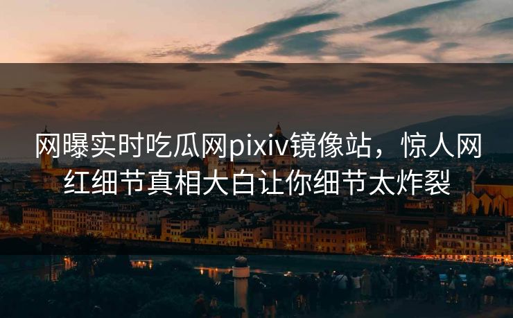 网曝实时吃瓜网pixiv镜像站，惊人网红细节真相大白让你细节太炸裂