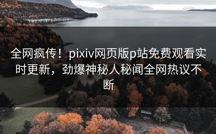 全网疯传！pixiv网页版p站免费观看实时更新，劲爆神秘人秘闻全网热议不断