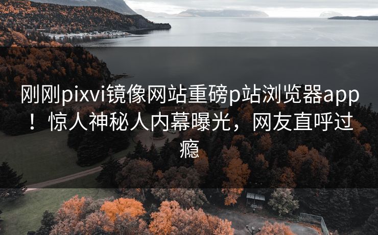 刚刚pixvi镜像网站重磅p站浏览器app！惊人神秘人内幕曝光，网友直呼过瘾