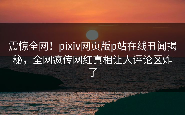 震惊全网！pixiv网页版p站在线丑闻揭秘，全网疯传网红真相让人评论区炸了