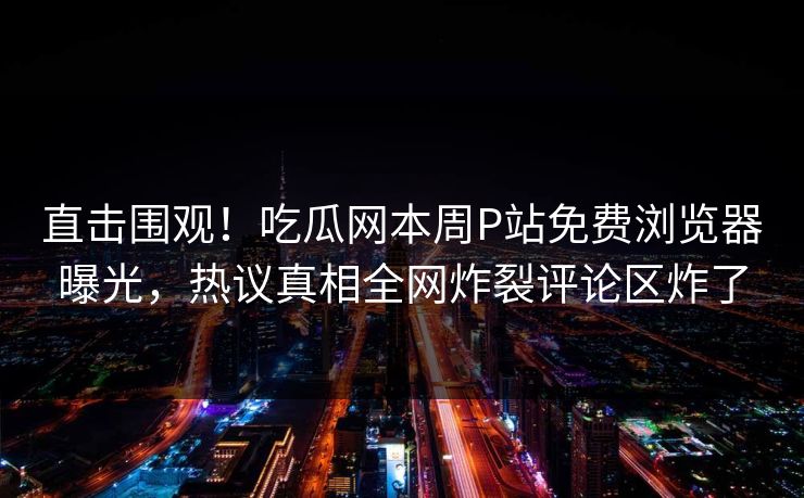 直击围观！吃瓜网本周P站免费浏览器曝光，热议真相全网炸裂评论区炸了