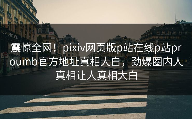 震惊全网！pixiv网页版p站在线p站proumb官方地址真相大白，劲爆圈内人真相让人真相大白