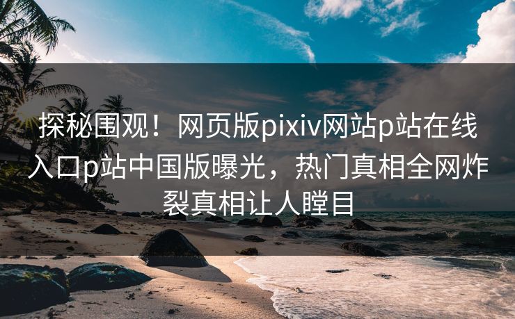 探秘围观！网页版pixiv网站p站在线入口p站中国版曝光，热门真相全网炸裂真相让人瞠目