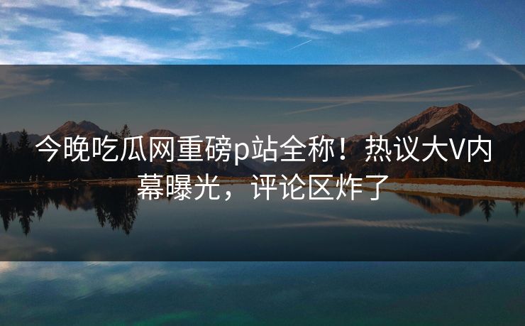 今晚吃瓜网重磅p站全称！热议大V内幕曝光，评论区炸了