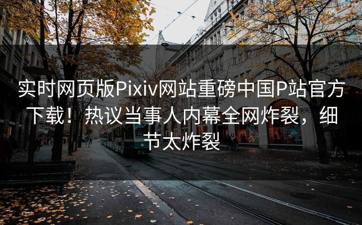 实时网页版Pixiv网站重磅中国P站官方下载！热议当事人内幕全网炸裂，细节太炸裂