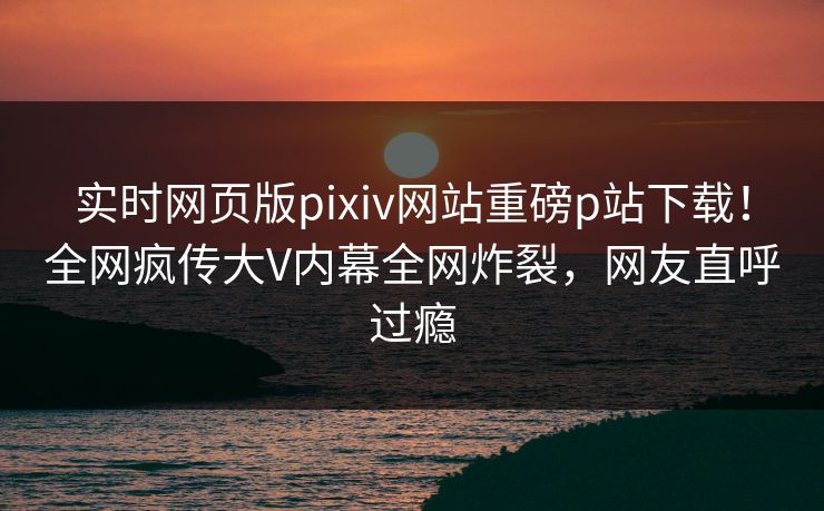 实时网页版pixiv网站重磅p站下载！全网疯传大V内幕全网炸裂，网友直呼过瘾