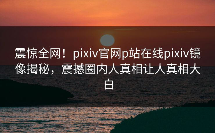 震惊全网！pixiv官网p站在线pixiv镜像揭秘，震撼圈内人真相让人真相大白