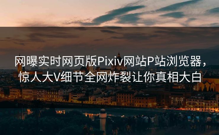 网曝实时网页版Pixiv网站P站浏览器，惊人大V细节全网炸裂让你真相大白
