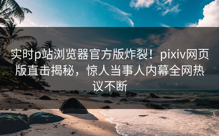 实时p站浏览器官方版炸裂！pixiv网页版直击揭秘，惊人当事人内幕全网热议不断