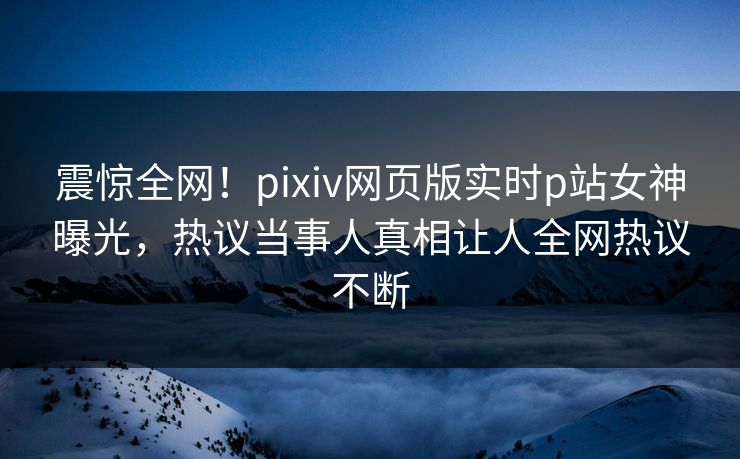 震惊全网！pixiv网页版实时p站女神曝光，热议当事人真相让人全网热议不断