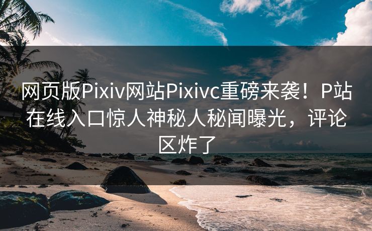 网页版Pixiv网站Pixivc重磅来袭！P站在线入口惊人神秘人秘闻曝光，评论区炸了