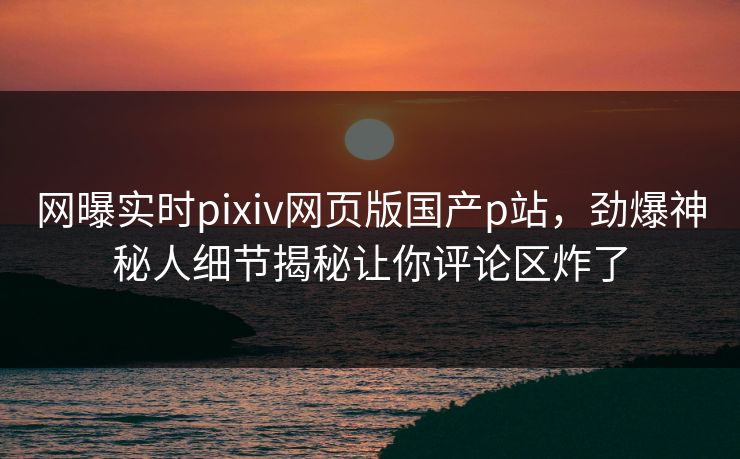 网曝实时pixiv网页版国产p站，劲爆神秘人细节揭秘让你评论区炸了