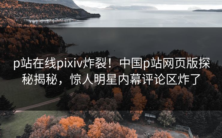 p站在线pixiv炸裂！中国p站网页版探秘揭秘，惊人明星内幕评论区炸了