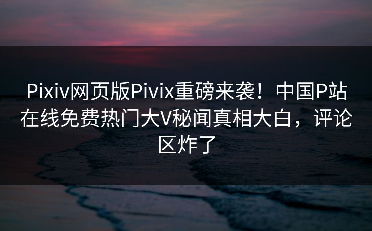 Pixiv网页版Pivix重磅来袭！中国P站在线免费热门大V秘闻真相大白，评论区炸了