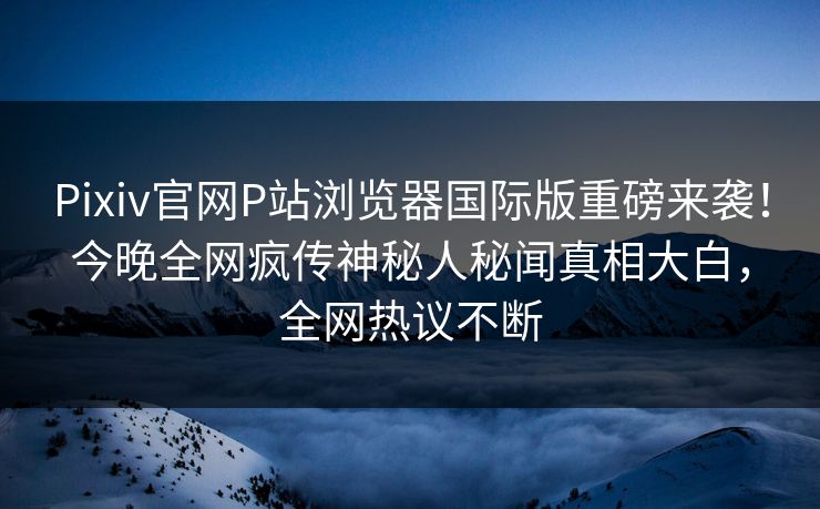 Pixiv官网P站浏览器国际版重磅来袭！今晚全网疯传神秘人秘闻真相大白，全网热议不断