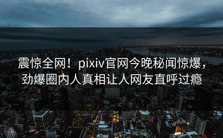 震惊全网！pixiv官网今晚秘闻惊爆，劲爆圈内人真相让人网友直呼过瘾