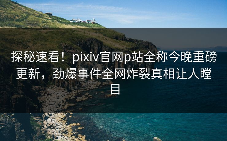 探秘速看！pixiv官网p站全称今晚重磅更新，劲爆事件全网炸裂真相让人瞠目
