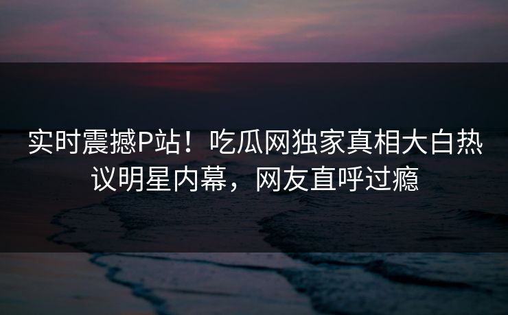 实时震撼P站！吃瓜网独家真相大白热议明星内幕，网友直呼过瘾