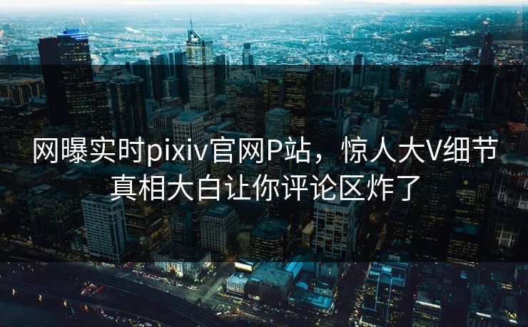 网曝实时pixiv官网P站，惊人大V细节真相大白让你评论区炸了