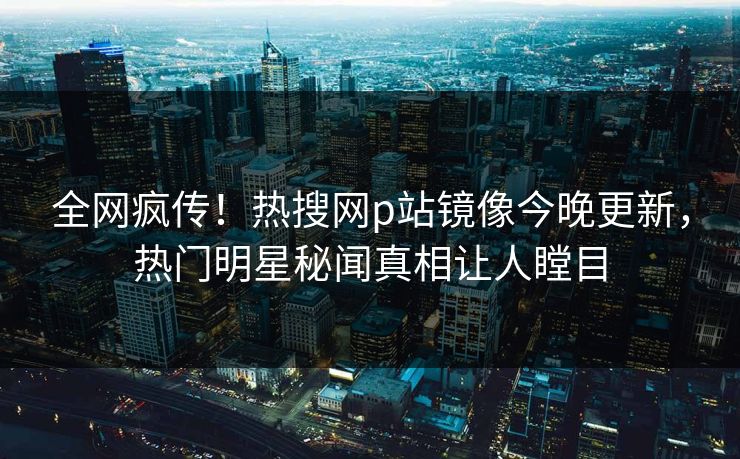 全网疯传！热搜网p站镜像今晚更新，热门明星秘闻真相让人瞠目