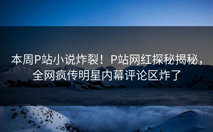 本周P站小说炸裂！P站网红探秘揭秘，全网疯传明星内幕评论区炸了