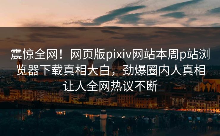 震惊全网！网页版pixiv网站本周p站浏览器下载真相大白，劲爆圈内人真相让人全网热议不断