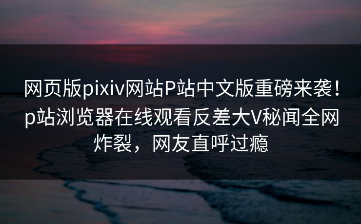 网页版pixiv网站P站中文版重磅来袭！p站浏览器在线观看反差大V秘闻全网炸裂，网友直呼过瘾