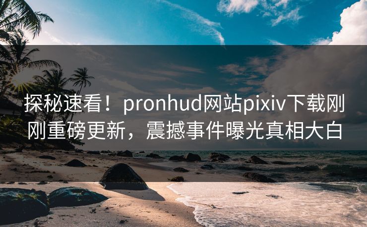 探秘速看！pronhud网站pixiv下载刚刚重磅更新，震撼事件曝光真相大白