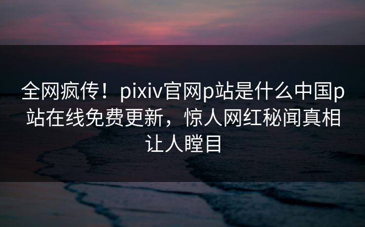 全网疯传！pixiv官网p站是什么中国p站在线免费更新，惊人网红秘闻真相让人瞠目