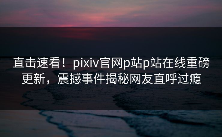 直击速看！pixiv官网p站p站在线重磅更新，震撼事件揭秘网友直呼过瘾