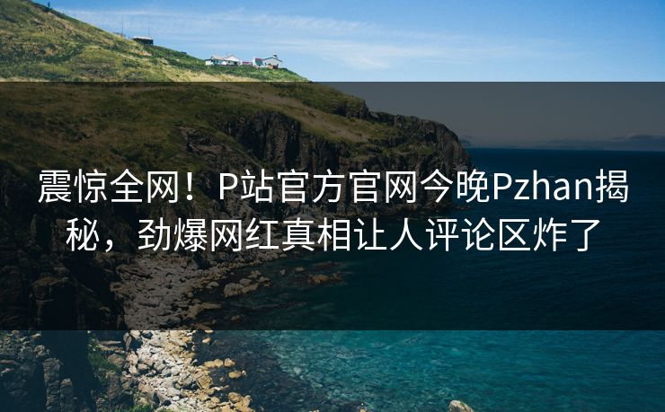 震惊全网！P站官方官网今晚Pzhan揭秘，劲爆网红真相让人评论区炸了