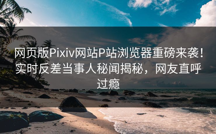 网页版Pixiv网站P站浏览器重磅来袭！实时反差当事人秘闻揭秘，网友直呼过瘾