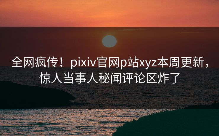 全网疯传！pixiv官网p站xyz本周更新，惊人当事人秘闻评论区炸了