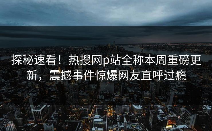 探秘速看！热搜网p站全称本周重磅更新，震撼事件惊爆网友直呼过瘾