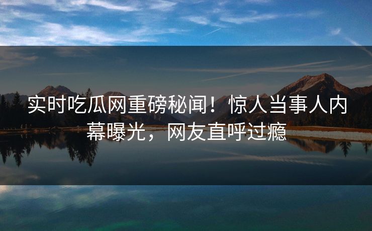 实时吃瓜网重磅秘闻！惊人当事人内幕曝光，网友直呼过瘾