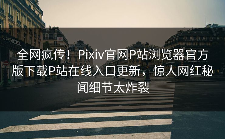 全网疯传！Pixiv官网P站浏览器官方版下载P站在线入口更新，惊人网红秘闻细节太炸裂