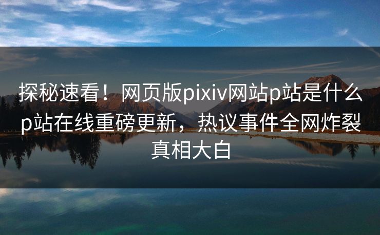 探秘速看！网页版pixiv网站p站是什么p站在线重磅更新，热议事件全网炸裂真相大白